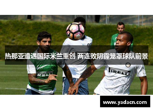 热那亚遭遇国际米兰重创 两连败阴霾笼罩球队前景