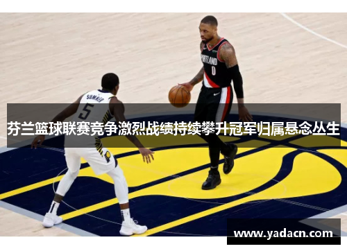 芬兰篮球联赛竞争激烈战绩持续攀升冠军归属悬念丛生