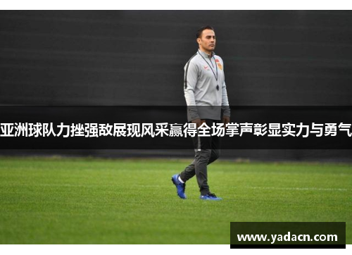 亚洲球队力挫强敌展现风采赢得全场掌声彰显实力与勇气