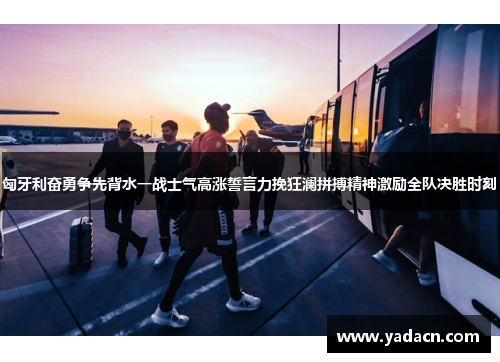 匈牙利奋勇争先背水一战士气高涨誓言力挽狂澜拼搏精神激励全队决胜时刻